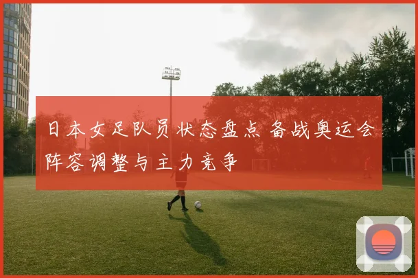 日本女足队员状态盘点 备战奥运会阵容调整与主力竞争
